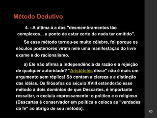 63
Método Dedutivo
4. - A última á a dos "desmembramentos tão
complexos... a ponto de estar certo de nada ter omitido".
Se esse método tornou-se muito célebre, foi porque os
séculos posteriores viram nele uma manifestação do livre
exame e do racionalismo.
a) Ele não afirma a independência da razão e a rejeição
de qualquer autoridade? "Aristóteles disse" não é mais um
argumento sem réplica! Só contam a clareza e a distinção
das idéias. Os filósofos do século XVIII estenderão esse
método a dois domínios de que Descartes, é importante
ressaltar, o excluiu expressamente: o político e o religioso
(Descartes é conservador em política e coloca as "verdades
da fé" ao abrigo de seu método).
 