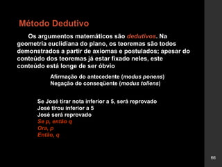 66
Os argumentos matemáticos são dedutivos. Na
geometria euclidiana do plano, os teoremas são todos
demonstrados a partir de axiomas e postulados; apesar do
conteúdo dos teoremas já estar fixado neles, este
conteúdo está longe de ser óbvio
Afirmação do antecedente (modus ponens)
Negação do conseqüente (modus tollens)
Se José tirar nota inferior a 5, será reprovado
José tirou inferior a 5
José será reprovado
Se p, então q
Ora, p
Então, q
Método Dedutivo
 