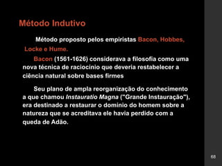 68
Método Indutivo
Método proposto pelos empiristas Bacon, Hobbes,
Locke e Hume.
Bacon (1561-1626) considerava a filosofia como uma
nova técnica de raciocínio que deveria restabelecer a
ciência natural sobre bases firmes
Seu plano de ampla reorganização do conhecimento
a que chamou Instauratio Magna ("Grande Instauração"),
era destinado a restaurar o domínio do homem sobre a
natureza que se acreditava ele havia perdido com a
queda de Adão.
 