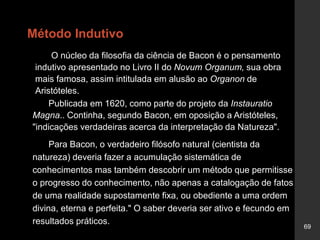 69
Método Indutivo
O núcleo da filosofia da ciência de Bacon é o pensamento
indutivo apresentado no Livro II do Novum Organum, sua obra
mais famosa, assim intitulada em alusão ao Organon de
Aristóteles.
Publicada em 1620, como parte do projeto da Instauratio
Magna.. Continha, segundo Bacon, em oposição a Aristóteles,
"indicações verdadeiras acerca da interpretação da Natureza".
Para Bacon, o verdadeiro filósofo natural (cientista da
natureza) deveria fazer a acumulação sistemática de
conhecimentos mas também descobrir um método que permitisse
o progresso do conhecimento, não apenas a catalogação de fatos
de uma realidade supostamente fixa, ou obediente a uma ordem
divina, eterna e perfeita." O saber deveria ser ativo e fecundo em
resultados práticos.
 