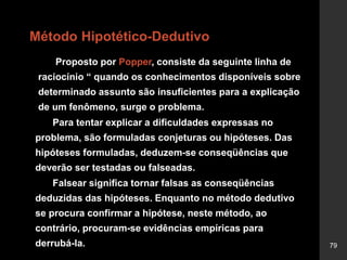 79
Método Hipotético-Dedutivo
Proposto por Popper, consiste da seguinte linha de
raciocínio “ quando os conhecimentos disponíveis sobre
determinado assunto são insuficientes para a explicação
de um fenômeno, surge o problema.
Para tentar explicar a dificuldades expressas no
problema, são formuladas conjeturas ou hipóteses. Das
hipóteses formuladas, deduzem-se conseqüências que
deverão ser testadas ou falseadas.
Falsear significa tornar falsas as conseqüências
deduzidas das hipóteses. Enquanto no método dedutivo
se procura confirmar a hipótese, neste método, ao
contrário, procuram-se evidências empíricas para
derrubá-la.
 