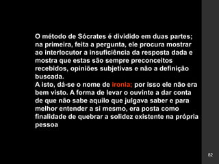 82
O método de Sócrates é dividido em duas partes;
na primeira, feita a pergunta, ele procura mostrar
ao interlocutor a insuficiência da resposta dada e
mostra que estas são sempre preconceitos
recebidos, opiniões subjetivas e não a definição
buscada.
A isto, dá-se o nome de ironia; por isso ele não era
bem visto. A forma de levar o ouvinte a dar conta
de que não sabe aquilo que julgava saber e para
melhor entender a si mesmo, era posta como
finalidade de quebrar a solidez existente na própria
pessoa
 
