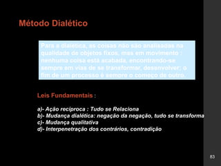 83
Leis Fundamentais :
a)- Ação recíproca : Tudo se Relaciona
b)- Mudança dialética: negação da negação, tudo se transforma
c)- Mudança qualitativa
d)- Interpenetração dos contrários, contradição
Para a dialética, as coisas não são analisadas na
qualidade de objetos fixos, mas em movimento :
nenhuma coisa está acabada, encontrando-se
sempre em vias de se transformar, desenvolver; o
fim de um processo é sempre o começo de outro.
Método Dialético
 
