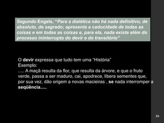 84
Segundo Engels, “Para a dialética não há nada definitivo, de
absoluto, de sagrado; apresenta a caducidade de todas as
coisas e em todas as coisas e, para ela, nada existe além do
processo ininterrupto do devir e do transitório”
O devir expressa que tudo tem uma “História”
Exemplo:
..... A maçã resulta da flor, que resulta da árvore, e que o fruto
verde, passa a ser maduro, cai, apodrece, libera sementes que,
por sua vez, dão origem a novas macieiras , se nada interromper a
seqüência.....
 