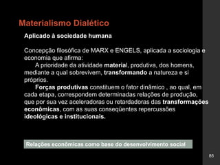85
Aplicado à sociedade humana
Concepção filosófica de MARX e ENGELS, aplicada a sociologia e
economia que afirma:
A prioridade da atividade material, produtiva, dos homens,
mediante a qual sobrevivem, transformando a natureza e si
próprios.
Forças produtivas constituem o fator dinâmico , ao qual, em
cada etapa, correspondem determinadas relações de produção,
que por sua vez aceleradoras ou retardadoras das transformações
econômicas, com as suas conseqüentes repercussões
ideológicas e institucionais.
Relações econômicas como base do desenvolvimento social
Materialismo Dialético
 