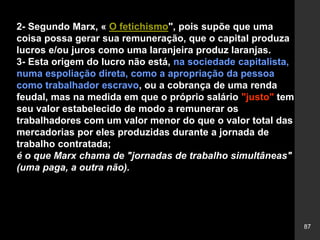 87
2- Segundo Marx, « O fetichismo", pois supõe que uma
coisa possa gerar sua remuneração, que o capital produza
lucros e/ou juros como uma laranjeira produz laranjas.
3- Esta origem do lucro não está, na sociedade capitalista,
numa espoliação direta, como a apropriação da pessoa
como trabalhador escravo, ou a cobrança de uma renda
feudal, mas na medida em que o próprio salário "justo" tem
seu valor estabelecido de modo a remunerar os
trabalhadores com um valor menor do que o valor total das
mercadorias por eles produzidas durante a jornada de
trabalho contratada;
é o que Marx chama de "jornadas de trabalho simultâneas"
(uma paga, a outra não).
 