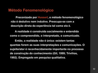92
Método Fenomenológico
Preconizado por Husserl, o método fenomenológico
não é dedutivo nem indutivo. Preocupa-se com a
descrição direta da experiência tal como ela é.
A realidade é construída socialmente e entendida
como o compreendido, o interpretado, o comunicado.
Então, a realidade não é única: existem tantas
quantas forem as suas interpretações e comunicações. O
sujeito/ator é reconhecidamente importante no processo
de construção do conhecimento (Gil, 1999; Triviños,
1992). Empregado em pesquisa qualitativa.
 