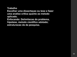 93
Trabalho
Escolher uma dissertaçao ou tese e fazer
uma analise critica quanto ao metodo
aplicado.
Enfocando: Delimitacao do problema,
hipotese, metodo cientifico adotado;
estruturacao da da pesquisa.
 