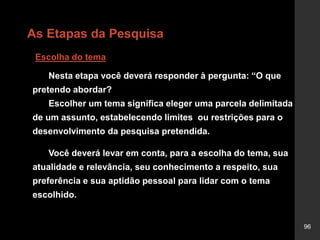 96
As Etapas da Pesquisa
Escolha do tema
Nesta etapa você deverá responder à pergunta: “O que
pretendo abordar?
Escolher um tema significa eleger uma parcela delimitada
de um assunto, estabelecendo limites ou restrições para o
desenvolvimento da pesquisa pretendida.
Você deverá levar em conta, para a escolha do tema, sua
atualidade e relevância, seu conhecimento a respeito, sua
preferência e sua aptidão pessoal para lidar com o tema
escolhido.
 