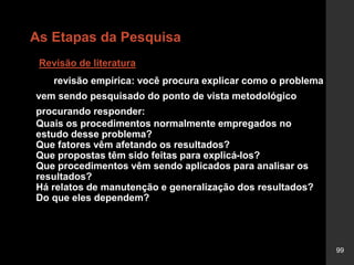 99
As Etapas da Pesquisa
Revisão de literatura
revisão empírica: você procura explicar como o problema
vem sendo pesquisado do ponto de vista metodológico
procurando responder:
Quais os procedimentos normalmente empregados no
estudo desse problema?
Que fatores vêm afetando os resultados?
Que propostas têm sido feitas para explicá-los?
Que procedimentos vêm sendo aplicados para analisar os
resultados?
Há relatos de manutenção e generalização dos resultados?
Do que eles dependem?
 
