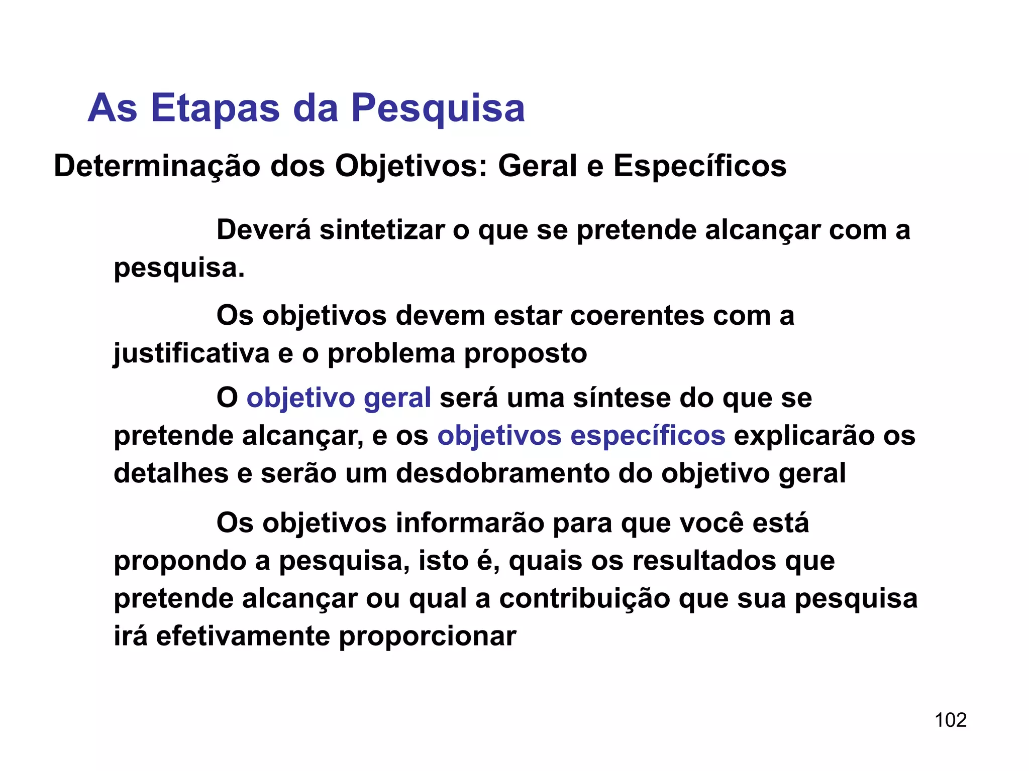 102
Determinação dos Objetivos: Geral e Específicos
Deverá sintetizar o que se pretende alcançar com a
pesquisa.
As Etapas da Pesquisa
Os objetivos devem estar coerentes com a
justificativa e o problema proposto
O objetivo geral será uma síntese do que se
pretende alcançar, e os objetivos específicos explicarão os
detalhes e serão um desdobramento do objetivo geral
Os objetivos informarão para que você está
propondo a pesquisa, isto é, quais os resultados que
pretende alcançar ou qual a contribuição que sua pesquisa
irá efetivamente proporcionar
 