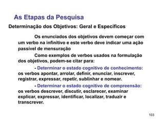 103
Determinação dos Objetivos: Geral e Específicos
Os enunciados dos objetivos devem começar com
um verbo na infinitivo e este verbo deve indicar uma ação
passível de mensuração
As Etapas da Pesquisa
Como exemplos de verbos usados na formulação
dos objetivos, podem-se citar para:
- Determinar o estado cognitivo de conhecimento:
os verbos apontar, arrolar, definir, enunciar, inscrever,
registrar, expressar, repetir, sublinhar e nomear.
- Determinar o estado cognitivo de compreensão:
os verbos descrever, discutir, esclarecer, examinar
explicar, expressar, identificar, localizar, traduzir e
transcrever.
 