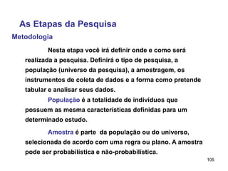 105
Metodologia
As Etapas da Pesquisa
Nesta etapa você irá definir onde e como será
realizada a pesquisa. Definirá o tipo de pesquisa, a
população (universo da pesquisa), a amostragem, os
instrumentos de coleta de dados e a forma como pretende
tabular e analisar seus dados.
População é a totalidade de indivíduos que
possuem as mesma características definidas para um
determinado estudo.
Amostra é parte da população ou do universo,
selecionada de acordo com uma regra ou plano. A amostra
pode ser probabilística e não-probabilística.
 