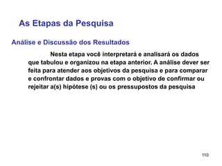 110
Análise e Discussão dos Resultados
As Etapas da Pesquisa
Nesta etapa você interpretará e analisará os dados
que tabulou e organizou na etapa anterior. A análise dever ser
feita para atender aos objetivos da pesquisa e para comparar
e confrontar dados e provas com o objetivo de confirmar ou
rejeitar a(s) hipótese (s) ou os pressupostos da pesquisa
 
