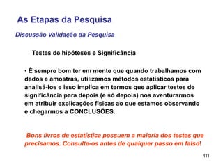 111
Discussão Validação da Pesquisa
Testes de hipóteses e Significância
• É sempre bom ter em mente que quando trabalhamos com
dados e amostras, utilizamos métodos estatísticos para
analisá-los e isso implica em termos que aplicar testes de
significância para depois (e só depois) nos aventurarmos
em atribuir explicações físicas ao que estamos observando
e chegarmos a CONCLUSÕES.
Bons livros de estatística possuem a maioria dos testes que
precisamos. Consulte-os antes de qualquer passo em falso!
As Etapas da Pesquisa
 