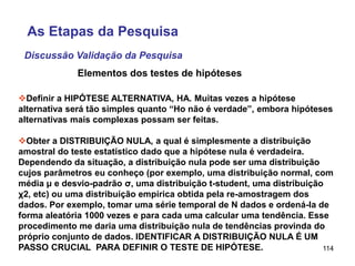 114
Definir a HIPÓTESE ALTERNATIVA, HA. Muitas vezes a hipótese
alternativa será tão simples quanto “Ho não é verdade”, embora hipóteses
alternativas mais complexas possam ser feitas.
Obter a DISTRIBUIÇÃO NULA, a qual é simplesmente a distribuição
amostral do teste estatístico dado que a hipótese nula é verdadeira.
Dependendo da situação, a distribuição nula pode ser uma distribuição
cujos parâmetros eu conheço (por exemplo, uma distribuição normal, com
média μ e desvio-padrão σ, uma distribuição t-student, uma distribuição
χ2, etc) ou uma distribuição empírica obtida pela re-amostragem dos
dados. Por exemplo, tomar uma série temporal de N dados e ordená-la de
forma aleatória 1000 vezes e para cada uma calcular uma tendência. Esse
procedimento me daria uma distribuição nula de tendências provinda do
próprio conjunto de dados. IDENTIFICAR A DISTRIBUIÇÃO NULA É UM
PASSO CRUCIAL PARA DEFINIR O TESTE DE HIPÓTESE.
Elementos dos testes de hipóteses
Discussão Validação da Pesquisa
As Etapas da Pesquisa
 
