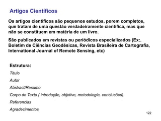 122
Artigos Científicos
Os artigos científicos são pequenos estudos, porem completos,
que tratam de uma questão verdadeiramente científica, mas que
não se constituem em matéria de um livro.
São publicados em revistas ou periódicos especializados (Ex:.
Boletim de Ciências Geodésicas, Revista Brasileira de Cartografia,
International Journal of Remote Sensing, etc)
Estrutura:
Titulo
Autor
Abstract/Resumo
Corpo do Texto ( introdução, objetivo, metodologia, conclusões)
Referencias
Agradecimentos
 