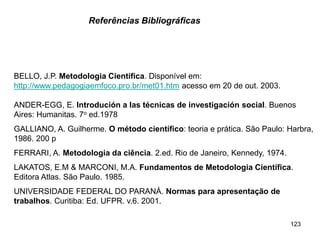 123
BELLO, J.P. Metodologia Cientifica. Disponível em:
http://www.pedagogiaemfoco.pro.br/met01.htm acesso em 20 de out. 2003.
ANDER-EGG, E. Introdución a las técnicas de investigación social. Buenos
Aires: Humanitas. 7o ed.1978
GALLIANO, A. Guilherme. O método científico: teoria e prática. São Paulo: Harbra,
1986. 200 p
FERRARI, A. Metodologia da ciência. 2.ed. Rio de Janeiro, Kennedy, 1974.
LAKATOS, E.M & MARCONI, M.A. Fundamentos de Metodologia Científica.
Editora Atlas. São Paulo. 1985.
UNIVERSIDADE FEDERAL DO PARANÁ. Normas para apresentação de
trabalhos. Curitiba: Ed. UFPR. v.6. 2001.
Referências Bibliográficas
 