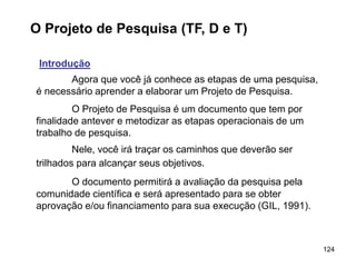 124
O Projeto de Pesquisa (TF, D e T)
Introdução
Agora que você já conhece as etapas de uma pesquisa,
é necessário aprender a elaborar um Projeto de Pesquisa.
O Projeto de Pesquisa é um documento que tem por
finalidade antever e metodizar as etapas operacionais de um
trabalho de pesquisa.
Nele, você irá traçar os caminhos que deverão ser
trilhados para alcançar seus objetivos.
O documento permitirá a avaliação da pesquisa pela
comunidade científica e será apresentado para se obter
aprovação e/ou financiamento para sua execução (GIL, 1991).
 