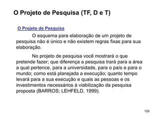 126
O Projeto de Pesquisa (TF, D e T)
O Projeto de Pesquisa
O esquema para elaboração de um projeto de
pesquisa não é único e não existem regras fixas para sua
elaboração.
No projeto de pesquisa você mostrará o que
pretende fazer; que diferença a pesquisa trará para a área
a qual pertence, para a universidade, para o país e para o
mundo; como está planejada a execução; quanto tempo
levará para a sua execução e quais as pessoas e os
investimentos necessários à viabilização da pesquisa
proposta (BARROS; LEHFELD, 1999).
 