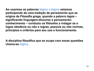 13
Ao usarmos as palavras lógico e lógica estamos
participando de uma tradição de pensamento que se
origina da Filosofia grega, quando a palavra logos –
significando linguagem-discurso e pensamento-
conhecimento – conduziu os filósofos a indagar se o
logos obedecia ou não a regras, possuía ou não normas,
princípios e critérios para seu uso e funcionamento.
A disciplina filosófica que se ocupa com essas questões
chama-se lógica.
 