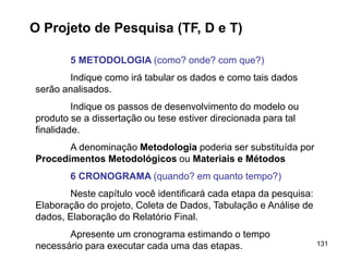 131
O Projeto de Pesquisa (TF, D e T)
5 METODOLOGIA (como? onde? com que?)
Indique como irá tabular os dados e como tais dados
serão analisados.
Indique os passos de desenvolvimento do modelo ou
produto se a dissertação ou tese estiver direcionada para tal
finalidade.
A denominação Metodologia poderia ser substituída por
Procedimentos Metodológicos ou Materiais e Métodos
6 CRONOGRAMA (quando? em quanto tempo?)
Neste capítulo você identificará cada etapa da pesquisa:
Elaboração do projeto, Coleta de Dados, Tabulação e Análise de
dados, Elaboração do Relatório Final.
Apresente um cronograma estimando o tempo
necessário para executar cada uma das etapas.
 