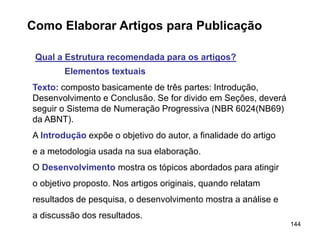 144
Como Elaborar Artigos para Publicação
Qual a Estrutura recomendada para os artigos?
Elementos textuais
Texto: composto basicamente de três partes: Introdução,
Desenvolvimento e Conclusão. Se for divido em Seções, deverá
seguir o Sistema de Numeração Progressiva (NBR 6024(NB69)
da ABNT).
A Introdução expõe o objetivo do autor, a finalidade do artigo
e a metodologia usada na sua elaboração.
O Desenvolvimento mostra os tópicos abordados para atingir
o objetivo proposto. Nos artigos originais, quando relatam
resultados de pesquisa, o desenvolvimento mostra a análise e
a discussão dos resultados.
 