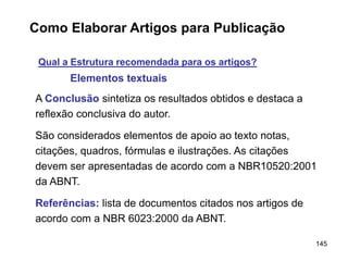 145
Como Elaborar Artigos para Publicação
Qual a Estrutura recomendada para os artigos?
Elementos textuais
A Conclusão sintetiza os resultados obtidos e destaca a
reflexão conclusiva do autor.
São considerados elementos de apoio ao texto notas,
citações, quadros, fórmulas e ilustrações. As citações
devem ser apresentadas de acordo com a NBR10520:2001
da ABNT.
Referências: lista de documentos citados nos artigos de
acordo com a NBR 6023:2000 da ABNT.
 