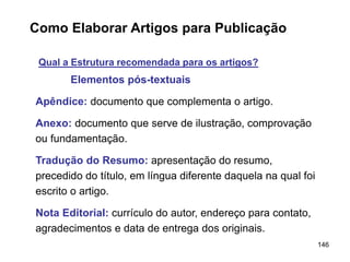 146
Como Elaborar Artigos para Publicação
Qual a Estrutura recomendada para os artigos?
Elementos pós-textuais
Apêndice: documento que complementa o artigo.
Anexo: documento que serve de ilustração, comprovação
ou fundamentação.
Tradução do Resumo: apresentação do resumo,
precedido do título, em língua diferente daquela na qual foi
escrito o artigo.
Nota Editorial: currículo do autor, endereço para contato,
agradecimentos e data de entrega dos originais.
 