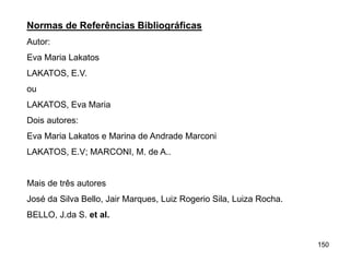 150
Normas de Referências Bibliográficas
Autor:
Eva Maria Lakatos
LAKATOS, E.V.
ou
LAKATOS, Eva Maria
Dois autores:
Eva Maria Lakatos e Marina de Andrade Marconi
LAKATOS, E.V; MARCONI, M. de A..
Mais de três autores
José da Silva Bello, Jair Marques, Luiz Rogerio Sila, Luiza Rocha.
BELLO, J.da S. et al.
 