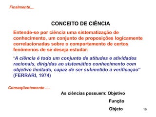 16
Finalmente....
CONCEITO DE CIÊNCIA
Entende-se por ciência uma sistematização de
conhecimento, um conjunto de proposições logicamente
correlacionadas sobre o comportamento de certos
fenômenos de se deseja estudar:
“A ciência é todo um conjunto de atitudes e atividades
racionais, dirigidas ao sistemático conhecimento com
objetivo limitado, capaz de ser submetido à verificação”
(FERRARI, 1974)
Conseqüentemente ....
As ciências possuem: Objetivo
Função
Objeto
 