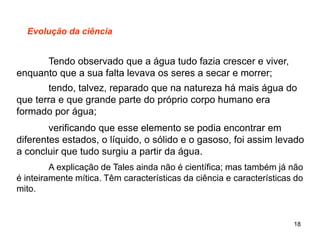 18
Evolução da ciência
Tendo observado que a água tudo fazia crescer e viver,
enquanto que a sua falta levava os seres a secar e morrer;
tendo, talvez, reparado que na natureza há mais água do
que terra e que grande parte do próprio corpo humano era
formado por água;
verificando que esse elemento se podia encontrar em
diferentes estados, o líquido, o sólido e o gasoso, foi assim levado
a concluir que tudo surgiu a partir da água.
A explicação de Tales ainda não é científica; mas também já não
é inteiramente mítica. Têm características da ciência e características do
mito.
 