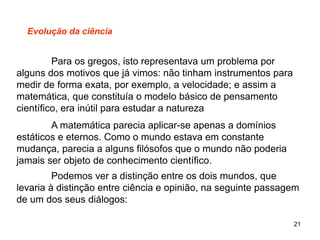 21
Evolução da ciência
Para os gregos, isto representava um problema por
alguns dos motivos que já vimos: não tinham instrumentos para
medir de forma exata, por exemplo, a velocidade; e assim a
matemática, que constituía o modelo básico de pensamento
científico, era inútil para estudar a natureza
A matemática parecia aplicar-se apenas a domínios
estáticos e eternos. Como o mundo estava em constante
mudança, parecia a alguns filósofos que o mundo não poderia
jamais ser objeto de conhecimento científico.
Podemos ver a distinção entre os dois mundos, que
levaria à distinção entre ciência e opinião, na seguinte passagem
de um dos seus diálogos:
 