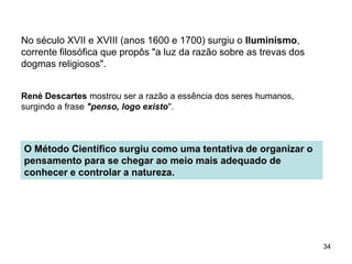 34
No século XVII e XVIII (anos 1600 e 1700) surgiu o Iluminismo,
corrente filosófica que propôs "a luz da razão sobre as trevas dos
dogmas religiosos".
René Descartes mostrou ser a razão a essência dos seres humanos,
surgindo a frase "penso, logo existo".
O Método Científico surgiu como uma tentativa de organizar o
pensamento para se chegar ao meio mais adequado de
conhecer e controlar a natureza.
 