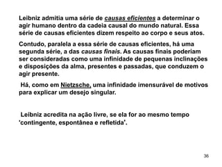 36
Leibniz admitia uma série de causas eficientes a determinar o
agir humano dentro da cadeia causal do mundo natural. Essa
série de causas eficientes dizem respeito ao corpo e seus atos.
Contudo, paralela a essa série de causas eficientes, há uma
segunda série, a das causas finais. As causas finais poderiam
ser consideradas como uma infinidade de pequenas inclinações
e disposições da alma, presentes e passadas, que conduzem o
agir presente.
Há, como em Nietzsche, uma infinidade imensurável de motivos
para explicar um desejo singular.
Leibniz acredita na ação livre, se ela for ao mesmo tempo
'contingente, espontânea e refletida'.
 
