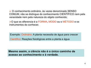 4
 O conhecimento ordinário, às vezes denominado SENSO
COMUM, não se distingue do conhecimento CIENTÍFICO nem pela
veracidade nem pela natureza do objeto conhecido;
O que os diferencia é a FORMA, MODO ou o MÉTODO e os
instrumentos do conhecer.
Exemplo: Ordinário: A planta necessita de água para crescer
Científico: Reações fisiológicas entre a planta e água
Mesmo assim, a ciência não é o único caminho de
acesso ao conhecimento e à verdade.
 