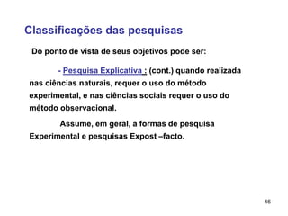 46
Classificações das pesquisas
Do ponto de vista de seus objetivos pode ser:
- Pesquisa Explicativa : (cont.) quando realizada
nas ciências naturais, requer o uso do método
experimental, e nas ciências sociais requer o uso do
método observacional.
Assume, em geral, a formas de pesquisa
Experimental e pesquisas Expost –facto.
 