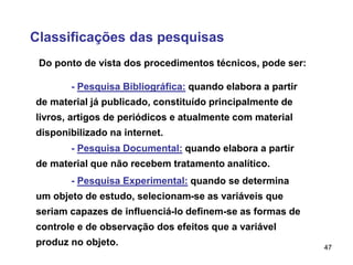 47
Classificações das pesquisas
Do ponto de vista dos procedimentos técnicos, pode ser:
- Pesquisa Bibliográfica: quando elabora a partir
de material já publicado, constituído principalmente de
livros, artigos de periódicos e atualmente com material
disponibilizado na internet.
- Pesquisa Documental: quando elabora a partir
de material que não recebem tratamento analítico.
- Pesquisa Experimental: quando se determina
um objeto de estudo, selecionam-se as variáveis que
seriam capazes de influenciá-lo definem-se as formas de
controle e de observação dos efeitos que a variável
produz no objeto.
 