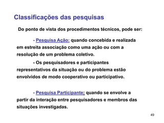 49
Classificações das pesquisas
Do ponto de vista dos procedimentos técnicos, pode ser:
- Pesquisa Ação: quando concebida e realizada
em estreita associação como uma ação ou com a
resolução de um problema coletivo.
- Os pesquisadores e participantes
representativos da situação ou do problema estão
envolvidos de modo cooperativo ou participativo.
- Pesquisa Participante: quando se envolve a
partir da interação entre pesquisadores e membros das
situações investigadas.
 