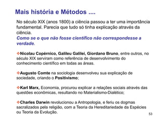 53
No século XIX (anos 1800) a ciência passou a ter uma importância
fundamental. Parecia que tudo só tinha explicação através da
ciência.
Como se o que não fosse científico não correspondesse a
verdade.
Nicolau Copérnico, Galileu Galilei, Giordano Bruno, entre outros, no
século XIX serviram como referência de desenvolvimento do
conhecimento científico em todas as áreas.
Augusto Comte na sociologia desenvolveu sua explicação de
sociedade, criando o Positivismo;
Karl Marx, Economia, procurou explicar a relações sociais através das
questões econômicas, resultando no Materialismo-Dialético;
Charles Darwin revolucionou a Antropologia, e feriu os dogmas
sacralizados pela religião, com a Teoria da Hereditariedade da Espécies
ou Teoria da Evolução.
Mais história e Métodos ....
 