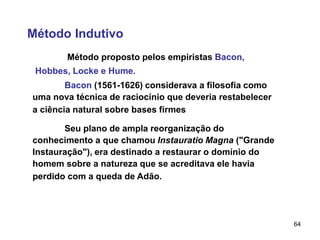64
Método Indutivo
Método proposto pelos empiristas Bacon,
Hobbes, Locke e Hume.
Bacon (1561-1626) considerava a filosofia como
uma nova técnica de raciocínio que deveria restabelecer
a ciência natural sobre bases firmes
Seu plano de ampla reorganização do
conhecimento a que chamou Instauratio Magna ("Grande
Instauração"), era destinado a restaurar o domínio do
homem sobre a natureza que se acreditava ele havia
perdido com a queda de Adão.
 