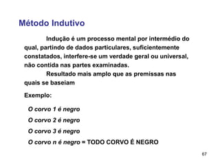 67
Método Indutivo
Indução é um processo mental por intermédio do
qual, partindo de dados particulares, suficientemente
constatados, interfere-se um verdade geral ou universal,
não contida nas partes examinadas.
Resultado mais amplo que as premissas nas
quais se baseiam
O corvo 1 é negro
O corvo 2 é negro
O corvo 3 é negro
O corvo n é negro = TODO CORVO É NEGRO
Exemplo:
 