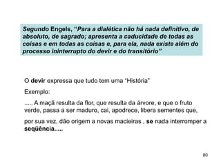 80
Segundo Engels, “Para a dialética não há nada definitivo, de
absoluto, de sagrado; apresenta a caducidade de todas as
coisas e em todas as coisas e, para ela, nada existe além do
processo ininterrupto do devir e do transitório”
O devir expressa que tudo tem uma “História”
Exemplo:
..... A maçã resulta da flor, que resulta da árvore, e que o fruto
verde, passa a ser maduro, cai, apodrece, libera sementes que,
por sua vez, dão origem a novas macieiras , se nada interromper a
seqüência.....
 