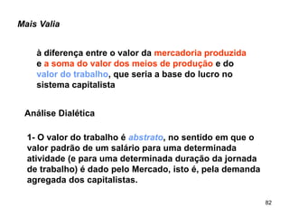 82
Mais Valia
à diferença entre o valor da mercadoria produzida
e a soma do valor dos meios de produção e do
valor do trabalho, que seria a base do lucro no
sistema capitalista
Análise Dialética
1- O valor do trabalho é abstrato, no sentido em que o
valor padrão de um salário para uma determinada
atividade (e para uma determinada duração da jornada
de trabalho) é dado pelo Mercado, isto é, pela demanda
agregada dos capitalistas.
 