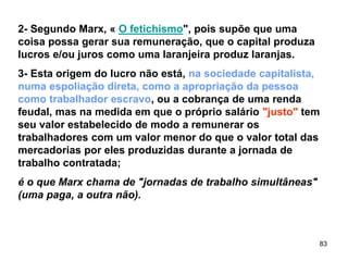 83
2- Segundo Marx, « O fetichismo", pois supõe que uma
coisa possa gerar sua remuneração, que o capital produza
lucros e/ou juros como uma laranjeira produz laranjas.
3- Esta origem do lucro não está, na sociedade capitalista,
numa espoliação direta, como a apropriação da pessoa
como trabalhador escravo, ou a cobrança de uma renda
feudal, mas na medida em que o próprio salário "justo" tem
seu valor estabelecido de modo a remunerar os
trabalhadores com um valor menor do que o valor total das
mercadorias por eles produzidas durante a jornada de
trabalho contratada;
é o que Marx chama de "jornadas de trabalho simultâneas"
(uma paga, a outra não).
 