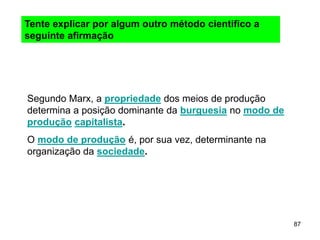 87
Segundo Marx, a propriedade dos meios de produção
determina a posição dominante da burguesia no modo de
produção capitalista.
O modo de produção é, por sua vez, determinante na
organização da sociedade.
Tente explicar por algum outro método cientifico a
seguinte afirmação
 