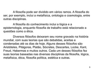 9
A filosofia pode ser dividido em vários ramos. A filosofia do
ser, por exemplo, inclui a metafísica, ontologia e cosmologia, entre
outras disciplinas.
A filosofia do conhecimento inclui a lógica e a
epistemologia, enquanto filosofia de trabalho está relacionado a
questões como a ética.
Diversos filósofos deixaram seu nome gravado na história
mundial, com suas teorias que são debatidas, aceitas e
condenadas até os dias de hoje. Alguns desses filósofos são
Aristóteles, Pitágoras, Platão, Sócrates, Descartes, Locke, Kant,
Freud, Habermas e muitos outros. Cada um desses filósofos fez
suas teorias baseadas nas diversas disciplinas da filosofia, lógica,
metafísica, ética, filosofia política, estética e outras.
 