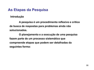 90
As Etapas da Pesquisa
Introdução
A pesquisa é um procedimento reflexivo e crítico
de busca de respostas para problemas ainda não
solucionados.
O planejamento e a execução de uma pesquisa
fazem parte de um processo sistemático que
compreende etapas que podem ser detalhadas da
seguintes forma:
 