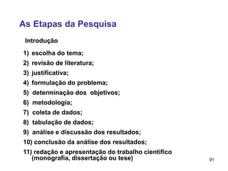 91
As Etapas da Pesquisa
Introdução
1) escolha do tema;
2) revisão de literatura;
3) justificativa;
4) formulação do problema;
5) determinação dos objetivos;
6) metodologia;
7) coleta de dados;
8) tabulação de dados;
9) análise e discussão dos resultados;
10) conclusão da análise dos resultados;
11) redação e apresentação do trabalho científico
(monografia, dissertação ou tese)
 