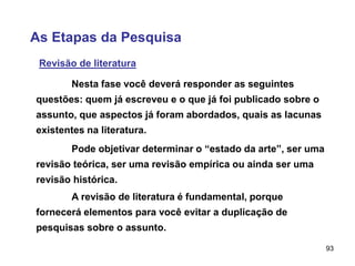 93
As Etapas da Pesquisa
Revisão de literatura
Nesta fase você deverá responder as seguintes
questões: quem já escreveu e o que já foi publicado sobre o
assunto, que aspectos já foram abordados, quais as lacunas
existentes na literatura.
Pode objetivar determinar o “estado da arte”, ser uma
revisão teórica, ser uma revisão empírica ou ainda ser uma
revisão histórica.
A revisão de literatura é fundamental, porque
fornecerá elementos para você evitar a duplicação de
pesquisas sobre o assunto.
 